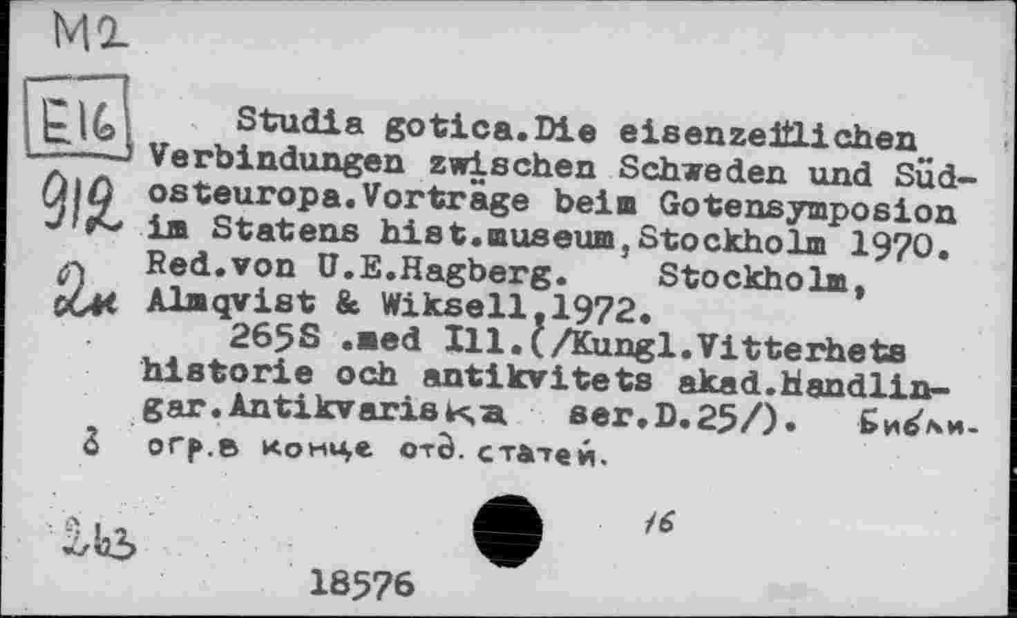 ﻿Ml
Stu di a gotica.Die eisenzeitlichen
I ...
— Verbindungen zwischen Schweden und Süd-J|ß Osteuropa.Vorträge beim Gotensymposion im Statens hist.museum,Stockholm 1970. Red.von Ü.E.Hagberg.	Stockholm.
c44< Almqvist & Wiksell.1972.
265S .med Ill.Q/Kungl.Vitterhets historié och antikvitets akad.Handlin-gar.AntikvarisKa ser.D.25/). БибЧи-
3 огр.в конце CTÔ. статей.
18576